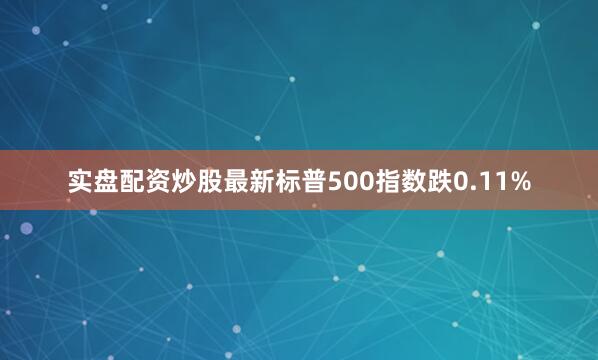 实盘配资炒股最新标普500指数跌0.11%