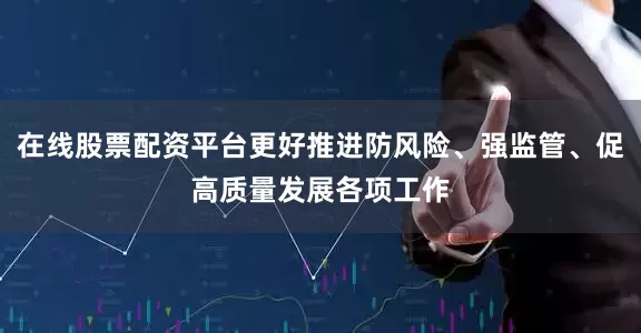 在线股票配资平台更好推进防风险、强监管、促高质量发展各项工作